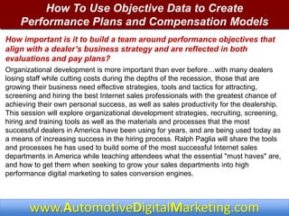 www.AutomotiveDigitalMarketing.com
How To Use Objective Data to Create
Performance Plans and Compensation Models
How important is it to build a team around performance objectives that
align with a dealer’s business strategy and are reflected in both
evaluations and pay plans?
Organizational development is more important than ever before…with many dealers
losing staff while cutting costs during the depths of the recession, those that are
growing their business need effective strategies, tools and tactics for attracting,
screening and hiring the best Internet sales professionals with the greatest chance of
achieving their own personal success, as well as sales productivity for the dealership.
This session will explore organizational development strategies, recruiting, screening,
hiring and training tools as well as the materials and processes that the most
successful dealers in America have been using for years, and are being used today as
a means of increasing success in the hiring process. Ralph Paglia will share the tools
and processes he has used to build some of the most successful Internet sales
departments in America while teaching attendees what the essential "must haves" are,
and how to get them when seeking to grow your sales departments into high
performance digital marketing to sales conversion engines.
 