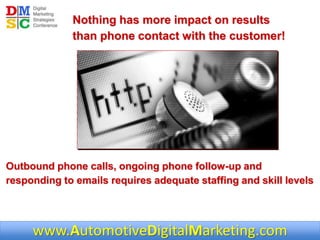 www.AutomotiveDigitalMarketing.com
Nothing has more impact on results
than phone contact with the customer!
Outbound phone calls, ongoing phone follow-up and
responding to emails requires adequate staffing and skill levels
 