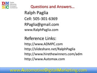 www.AutomotiveDigitalMarketing.com
Questions and Answers…
Ralph Paglia
Cell: 505-301-6369
RPaglia@gmail.com
www.RalphPaglia.com
Reference Links:
http://www.ADMPC.com
http://slideshare.net/RalphPaglia
http://www.hirethewinners.com/adm
http://www.Automax.com
 