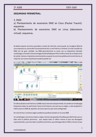 2º ASIR

UD3-SAD

SEGURIDAD PERIMETRAL:
3. DMZ:
a) Planteamiento de escenarios DMZ en Cisco (Packet Tracert):
esquemas.
b) Planteamiento de escenarios DMZ en Linux (laboratorio
virtual): esquemas.

Se deben separar servicios accesibles a través de internet, como puede ser la página Web de
una empresa o su correo del funcionamiento de su red interna o intranet. En este sentido las
DMZ son de gran utilidad. Las DMZ generalmente se crean con un dispositivo llamado
cortafuegos o firewall. Esta tecnología está diseñada para filtrar tráfico tanto de entrada como
de salida. Vamos a implantar este elemento y separar los servicios públicos de la red interna, el
mapa de una nueva arquitectura podría quedar así:

El tráfico desde la red interna y la DMZ hacia internet está permitido. En cambio el cortafuegos
bloqueará todas las peticiones hacia la red interna, sea cual sea su origen, y sólo aceptará el
tráfico hacia la DMZ de aquellos servicios para los que esté configurado.
De esta forma si existiera algún problema quedaría aislado en la zona DMZ
Un cortafuegos, funciona en base a reglas. Existen dos grandes filosofías para definirlas: por un
lado está la política permisiva, que acepta todo el tráfico menos el que sea denegado
expresamente y, por otro lado, la política restrictiva, que deniega todo el tráfico menos lo que
1
VICEN MORALES

 