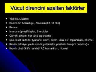 Vücut direncini azaltan faktörler Yaşlılık, Diyabet  Beslenme bozukluğu, Alkolizm  (Ht, vit eks) Kanser İmmun süpresif ilaçlar, Steroidler  Cerrahi girişim,  h er türlü dış travma Şok,  l okal faktörler (yabancı cisim, ödem, lokal sıvı toplanması, nekroz) Kronik arteriyel ya da venöz yetersizlik,  p eriferik dolaşım bozukluğu Kronik obstrüktif   /   restriktif  AC  hastalıkları,  h ipoksi 