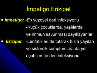 İmpetigo Erizipel İmpetigo :  -E n yüzeyel deri infeksiyonu   -K üçük çocuklarda ,  yaşlılarda ve immun savunmas ı  zayıflayanlar Erizipel :   -L enfatikleri de tutarak hızla yayılan  ve sistemik semptomlara da yol  açabilen bir deri infeksiyonu 