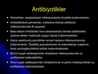 Antibiyotikler Penisilinler, streptokoksik infeksiyonlarda öncelikle kullanılmalıdır.  Antistafikoksik penisilinler, metisiline dirençli stafilokok infeksiyonlarında ilk seçenek Beta laktam inhibitörleri hem streptokoksik hemde stafilokoklar üzerine etkileri nedeniyle yaygın olarak kullanılmaktadır.  Geniş spektrumlu penisilinler ancak hastane infeksiyonlarında kullanılmalıdır. Özellikle pseudomonas ve enterobacter suşlarına karşı aminoglikozidlerle birlikte kullanılmalıdırlar. Birinci kuşak sefalosporinler streptekok infeksiyonlarında ve profilakside kullanılabilirler. İkinci kuşak sefalosporinler intrabdominal ve pelvik infeksiyonlarda ve profilakside kullanılmaktadır. 