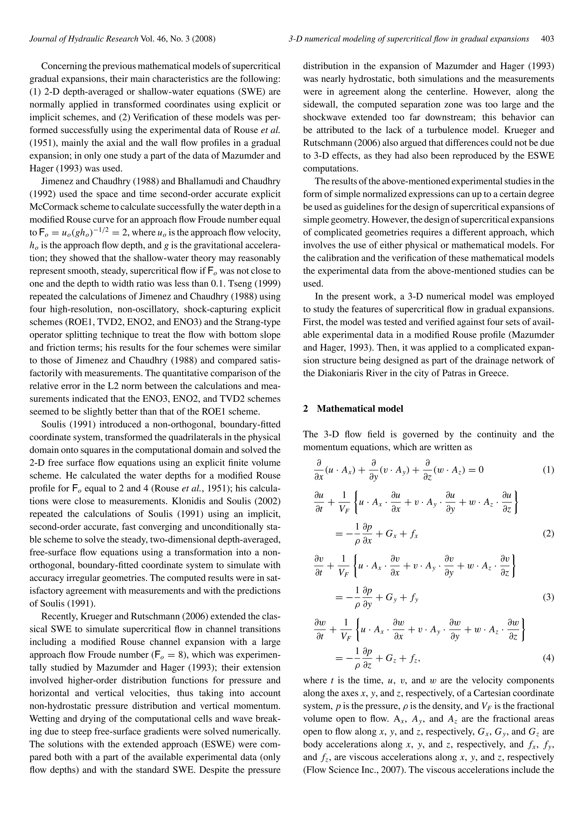 Journal of Hydraulic Research Vol. 46, No. 3 (2008) 3-D numerical modeling of supercritical ﬂow in gradual expansions 403
Concerning the previous mathematical models of supercritical
gradual expansions, their main characteristics are the following:
(1) 2-D depth-averaged or shallow-water equations (SWE) are
normally applied in transformed coordinates using explicit or
implicit schemes, and (2) Veriﬁcation of these models was per-
formed successfully using the experimental data of Rouse et al.
(1951), mainly the axial and the wall ﬂow proﬁles in a gradual
expansion; in only one study a part of the data of Mazumder and
Hager (1993) was used.
Jimenez and Chaudhry (1988) and Bhallamudi and Chaudhry
(1992) used the space and time second-order accurate explicit
McCormack scheme to calculate successfully the water depth in a
modiﬁed Rouse curve for an approach ﬂow Froude number equal
to Fo = uo(gho)−1/2
= 2, where uo is the approach ﬂow velocity,
ho is the approach ﬂow depth, and g is the gravitational accelera-
tion; they showed that the shallow-water theory may reasonably
represent smooth, steady, supercritical ﬂow if Fo was not close to
one and the depth to width ratio was less than 0.1. Tseng (1999)
repeated the calculations of Jimenez and Chaudhry (1988) using
four high-resolution, non-oscillatory, shock-capturing explicit
schemes (ROE1, TVD2, ENO2, and ENO3) and the Strang-type
operator splitting technique to treat the ﬂow with bottom slope
and friction terms; his results for the four schemes were similar
to those of Jimenez and Chaudhry (1988) and compared satis-
factorily with measurements. The quantitative comparison of the
relative error in the L2 norm between the calculations and mea-
surements indicated that the ENO3, ENO2, and TVD2 schemes
seemed to be slightly better than that of the ROE1 scheme.
Soulis (1991) introduced a non-orthogonal, boundary-ﬁtted
coordinate system, transformed the quadrilaterals in the physical
domain onto squares in the computational domain and solved the
2-D free surface ﬂow equations using an explicit ﬁnite volume
scheme. He calculated the water depths for a modiﬁed Rouse
proﬁle for Fo equal to 2 and 4 (Rouse et al., 1951); his calcula-
tions were close to measurements. Klonidis and Soulis (2002)
repeated the calculations of Soulis (1991) using an implicit,
second-order accurate, fast converging and unconditionally sta-
ble scheme to solve the steady, two-dimensional depth-averaged,
free-surface ﬂow equations using a transformation into a non-
orthogonal, boundary-ﬁtted coordinate system to simulate with
accuracy irregular geometries. The computed results were in sat-
isfactory agreement with measurements and with the predictions
of Soulis (1991).
Recently, Krueger and Rutschmann (2006) extended the clas-
sical SWE to simulate supercritical ﬂow in channel transitions
including a modiﬁed Rouse channel expansion with a large
approach ﬂow Froude number (Fo = 8), which was experimen-
tally studied by Mazumder and Hager (1993); their extension
involved higher-order distribution functions for pressure and
horizontal and vertical velocities, thus taking into account
non-hydrostatic pressure distribution and vertical momentum.
Wetting and drying of the computational cells and wave break-
ing due to steep free-surface gradients were solved numerically.
The solutions with the extended approach (ESWE) were com-
pared both with a part of the available experimental data (only
ﬂow depths) and with the standard SWE. Despite the pressure
distribution in the expansion of Mazumder and Hager (1993)
was nearly hydrostatic, both simulations and the measurements
were in agreement along the centerline. However, along the
sidewall, the computed separation zone was too large and the
shockwave extended too far downstream; this behavior can
be attributed to the lack of a turbulence model. Krueger and
Rutschmann (2006) also argued that differences could not be due
to 3-D effects, as they had also been reproduced by the ESWE
computations.
The results of the above-mentioned experimental studies in the
form of simple normalized expressions can up to a certain degree
be used as guidelines for the design of supercritical expansions of
simplegeometry. However, thedesignofsupercriticalexpansions
of complicated geometries requires a different approach, which
involves the use of either physical or mathematical models. For
the calibration and the veriﬁcation of these mathematical models
the experimental data from the above-mentioned studies can be
used.
In the present work, a 3-D numerical model was employed
to study the features of supercritical ﬂow in gradual expansions.
First, the model was tested and veriﬁed against four sets of avail-
able experimental data in a modiﬁed Rouse proﬁle (Mazumder
and Hager, 1993). Then, it was applied to a complicated expan-
sion structure being designed as part of the drainage network of
the Diakoniaris River in the city of Patras in Greece.
2 Mathematical model
The 3-D ﬂow ﬁeld is governed by the continuity and the
momentum equations, which are written as
∂
∂x
(u · Ax) +
∂
∂y
(v · Ay) +
∂
∂z
(w · Az) = 0 (1)
∂u
∂t
+
1
VF
u · Ax ·
∂u
∂x
+ v · Ay ·
∂u
∂y
+ w · Az ·
∂u
∂z
= −
1
ρ
∂p
∂x
+ Gx + fx (2)
∂v
∂t
+
1
VF
u · Ax ·
∂v
∂x
+ v · Ay ·
∂v
∂y
+ w · Az ·
∂v
∂z
= −
1
ρ
∂p
∂y
+ Gy + fy (3)
∂w
∂t
+
1
VF
u · Ax ·
∂w
∂x
+ v · Ay ·
∂w
∂y
+ w · Az ·
∂w
∂z
= −
1
ρ
∂p
∂z
+ Gz + fz, (4)
where t is the time, u, v, and w are the velocity components
along the axes x, y, and z, respectively, of a Cartesian coordinate
system, p is the pressure, ρ is the density, and VF is the fractional
volume open to ﬂow. Ax, Ay, and Az are the fractional areas
open to ﬂow along x, y, and z, respectively, Gx, Gy, and Gz are
body accelerations along x, y, and z, respectively, and fx, fy,
and fz, are viscous accelerations along x, y, and z, respectively
(Flow Science Inc., 2007). The viscous accelerations include the
 