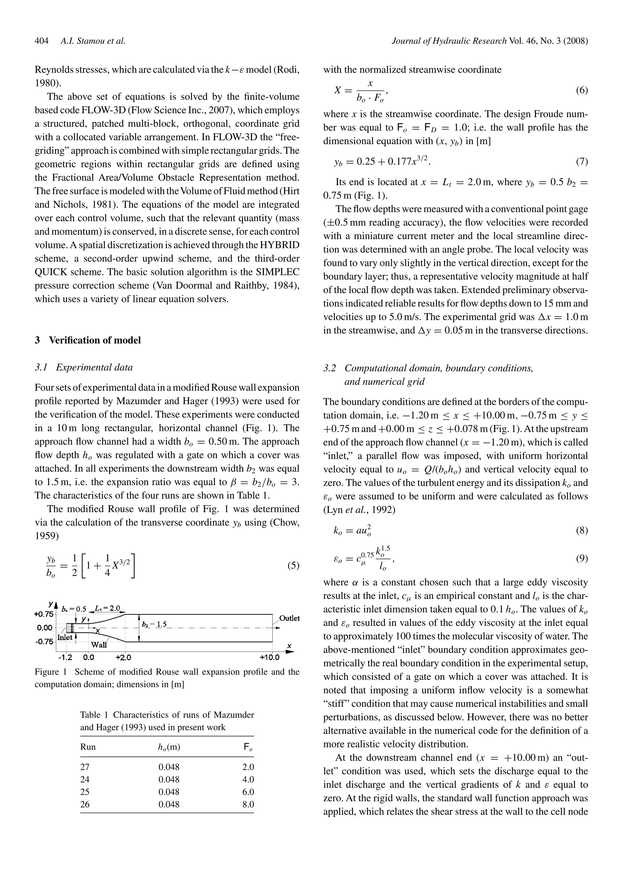 404 A.I. Stamou et al. Journal of Hydraulic Research Vol. 46, No. 3 (2008)
Reynolds stresses, which are calculated via the k−ε model (Rodi,
1980).
The above set of equations is solved by the ﬁnite-volume
based code FLOW-3D (Flow Science Inc., 2007), which employs
a structured, patched multi-block, orthogonal, coordinate grid
with a collocated variable arrangement. In FLOW-3D the “free-
griding” approach is combined with simple rectangular grids.The
geometric regions within rectangular grids are deﬁned using
the Fractional Area/Volume Obstacle Representation method.
ThefreesurfaceismodeledwiththeVolumeofFluidmethod(Hirt
and Nichols, 1981). The equations of the model are integrated
over each control volume, such that the relevant quantity (mass
and momentum) is conserved, in a discrete sense, for each control
volume.A spatial discretization is achieved through the HYBRID
scheme, a second-order upwind scheme, and the third-order
QUICK scheme. The basic solution algorithm is the SIMPLEC
pressure correction scheme (Van Doormal and Raithby, 1984),
which uses a variety of linear equation solvers.
3 Veriﬁcation of model
3.1 Experimental data
FoursetsofexperimentaldatainamodiﬁedRousewallexpansion
proﬁle reported by Mazumder and Hager (1993) were used for
the veriﬁcation of the model. These experiments were conducted
in a 10 m long rectangular, horizontal channel (Fig. 1). The
approach ﬂow channel had a width bo = 0.50 m. The approach
ﬂow depth ho was regulated with a gate on which a cover was
attached. In all experiments the downstream width b2 was equal
to 1.5 m, i.e. the expansion ratio was equal to β = b2/bo = 3.
The characteristics of the four runs are shown in Table 1.
The modiﬁed Rouse wall proﬁle of Fig. 1 was determined
via the calculation of the transverse coordinate yb using (Chow,
1959)
yb
bo
=
1
2
1 +
1
4
X3/2
(5)
Figure 1 Scheme of modiﬁed Rouse wall expansion proﬁle and the
computation domain; dimensions in [m]
Table 1 Characteristics of runs of Mazumder
and Hager (1993) used in present work
Run ho(m) Fo
27 0.048 2.0
24 0.048 4.0
25 0.048 6.0
26 0.048 8.0
with the normalized streamwise coordinate
X =
x
bo · Fo
, (6)
where x is the streamwise coordinate. The design Froude num-
ber was equal to Fo = FD = 1.0; i.e. the wall proﬁle has the
dimensional equation with (x, yb) in [m]
yb = 0.25 + 0.177x3/2
. (7)
Its end is located at x = Lt = 2.0 m, where yb = 0.5 b2 =
0.75 m (Fig. 1).
The ﬂow depths were measured with a conventional point gage
(±0.5 mm reading accuracy), the ﬂow velocities were recorded
with a miniature current meter and the local streamline direc-
tion was determined with an angle probe. The local velocity was
found to vary only slightly in the vertical direction, except for the
boundary layer; thus, a representative velocity magnitude at half
of the local ﬂow depth was taken. Extended preliminary observa-
tions indicated reliable results for ﬂow depths down to 15 mm and
velocities up to 5.0 m/s. The experimental grid was x = 1.0 m
in the streamwise, and y = 0.05 m in the transverse directions.
3.2 Computational domain, boundary conditions,
and numerical grid
The boundary conditions are deﬁned at the borders of the compu-
tation domain, i.e. −1.20 m ≤ x ≤ +10.00 m, −0.75 m ≤ y ≤
+0.75 m and +0.00 m ≤ z ≤ +0.078 m (Fig. 1).At the upstream
end of the approach ﬂow channel (x = −1.20 m), which is called
“inlet,” a parallel ﬂow was imposed, with uniform horizontal
velocity equal to uo = Q/(boho) and vertical velocity equal to
zero. The values of the turbulent energy and its dissipation ko and
εo were assumed to be uniform and were calculated as follows
(Lyn et al., 1992)
ko = au2
o (8)
εo = c0.75
µ
k1.5
o
lo
, (9)
where α is a constant chosen such that a large eddy viscosity
results at the inlet, cµ is an empirical constant and lo is the char-
acteristic inlet dimension taken equal to 0.1 ho. The values of ko
and εo resulted in values of the eddy viscosity at the inlet equal
to approximately 100 times the molecular viscosity of water. The
above-mentioned “inlet” boundary condition approximates geo-
metrically the real boundary condition in the experimental setup,
which consisted of a gate on which a cover was attached. It is
noted that imposing a uniform inﬂow velocity is a somewhat
“stiff” condition that may cause numerical instabilities and small
perturbations, as discussed below. However, there was no better
alternative available in the numerical code for the deﬁnition of a
more realistic velocity distribution.
At the downstream channel end (x = +10.00 m) an “out-
let” condition was used, which sets the discharge equal to the
inlet discharge and the vertical gradients of k and ε equal to
zero. At the rigid walls, the standard wall function approach was
applied, which relates the shear stress at the wall to the cell node
 