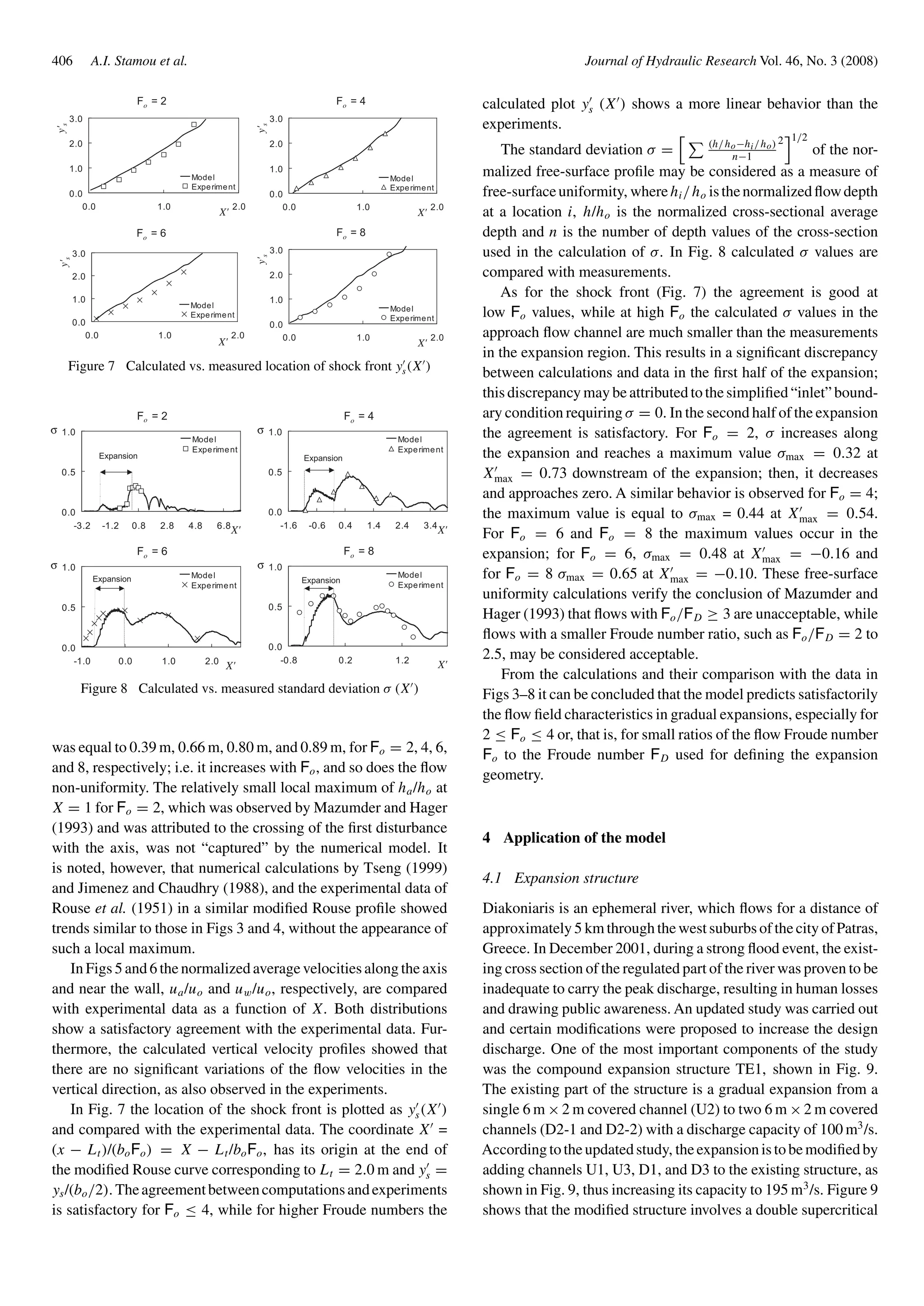 406 A.I. Stamou et al. Journal of Hydraulic Research Vol. 46, No. 3 (2008)
Fo = 2
0.0
1.0
2.0
3.0
0.0 1.0 2.0
X'
y's
Model
Experiment
Fo = 4
0.0
1.0
2.0
3.0
0.0 1.0 2.0
X'
y's
Model
Experiment
Fo = 6
0.0
1.0
2.0
3.0
0.0 1.0 2.0
X'
y's
Model
Experiment
Fo = 8
0.0
1.0
2.0
3.0
0.0 1.0 2.0
X'
y's
Model
Experiment
Figure 7 Calculated vs. measured location of shock front ys(X )
Fo = 2
0.0
0.5
1.0
-3.2 -1.2 0.8 2.8 4.8 6.8
X'
σ
Model
Experiment
Expansion
Fo = 4
0.0
0.5
1.0
-1.6 -0.6 0.4 1.4 2.4 3.4
X'
σ
Model
Experiment
Expansion
Fo = 6
0.0
0.5
1.0
-1.0 0.0 1.0 2.0
X'
σ
Model
Experiment
Expansion
Fo = 8
0.0
0.5
1.0
-0.8 0.2 1.2
X'
σ
Model
Experiment
Expansion
Figure 8 Calculated vs. measured standard deviation σ (X )
was equal to 0.39 m, 0.66 m, 0.80 m, and 0.89 m, for Fo = 2, 4, 6,
and 8, respectively; i.e. it increases with Fo, and so does the ﬂow
non-uniformity. The relatively small local maximum of ha/ho at
X = 1 for Fo = 2, which was observed by Mazumder and Hager
(1993) and was attributed to the crossing of the ﬁrst disturbance
with the axis, was not “captured” by the numerical model. It
is noted, however, that numerical calculations by Tseng (1999)
and Jimenez and Chaudhry (1988), and the experimental data of
Rouse et al. (1951) in a similar modiﬁed Rouse proﬁle showed
trends similar to those in Figs 3 and 4, without the appearance of
such a local maximum.
In Figs 5 and 6 the normalized average velocities along the axis
and near the wall, ua/uo and uw/uo, respectively, are compared
with experimental data as a function of X. Both distributions
show a satisfactory agreement with the experimental data. Fur-
thermore, the calculated vertical velocity proﬁles showed that
there are no signiﬁcant variations of the ﬂow velocities in the
vertical direction, as also observed in the experiments.
In Fig. 7 the location of the shock front is plotted as ys(X )
and compared with the experimental data. The coordinate X =
(x − Lt)/(boFo) = X − Lt/boFo, has its origin at the end of
the modiﬁed Rouse curve corresponding to Lt = 2.0 m and ys =
ys/(bo/2). Theagreementbetweencomputationsandexperiments
is satisfactory for Fo ≤ 4, while for higher Froude numbers the
calculated plot ys (X ) shows a more linear behavior than the
experiments.
The standard deviation σ = (h/ho−hi/ho)
n−1
2 1/2
of the nor-
malized free-surface proﬁle may be considered as a measure of
free-surfaceuniformity, wherehi/ho isthenormalizedﬂowdepth
at a location i, h/ho is the normalized cross-sectional average
depth and n is the number of depth values of the cross-section
used in the calculation of σ. In Fig. 8 calculated σ values are
compared with measurements.
As for the shock front (Fig. 7) the agreement is good at
low Fo values, while at high Fo the calculated σ values in the
approach ﬂow channel are much smaller than the measurements
in the expansion region. This results in a signiﬁcant discrepancy
between calculations and data in the ﬁrst half of the expansion;
this discrepancy may be attributed to the simpliﬁed “inlet” bound-
ary condition requiring σ = 0. In the second half of the expansion
the agreement is satisfactory. For Fo = 2, σ increases along
the expansion and reaches a maximum value σmax = 0.32 at
Xmax = 0.73 downstream of the expansion; then, it decreases
and approaches zero. A similar behavior is observed for Fo = 4;
the maximum value is equal to σmax = 0.44 at Xmax = 0.54.
For Fo = 6 and Fo = 8 the maximum values occur in the
expansion; for Fo = 6, σmax = 0.48 at Xmax = −0.16 and
for Fo = 8 σmax = 0.65 at Xmax = −0.10. These free-surface
uniformity calculations verify the conclusion of Mazumder and
Hager (1993) that ﬂows with Fo/FD ≥ 3 are unacceptable, while
ﬂows with a smaller Froude number ratio, such as Fo/FD = 2 to
2.5, may be considered acceptable.
From the calculations and their comparison with the data in
Figs 3–8 it can be concluded that the model predicts satisfactorily
the ﬂow ﬁeld characteristics in gradual expansions, especially for
2 ≤ Fo ≤ 4 or, that is, for small ratios of the ﬂow Froude number
Fo to the Froude number FD used for deﬁning the expansion
geometry.
4 Application of the model
4.1 Expansion structure
Diakoniaris is an ephemeral river, which ﬂows for a distance of
approximately 5 km through the west suburbs of the city of Patras,
Greece. In December 2001, during a strong ﬂood event, the exist-
ing cross section of the regulated part of the river was proven to be
inadequate to carry the peak discharge, resulting in human losses
and drawing public awareness. An updated study was carried out
and certain modiﬁcations were proposed to increase the design
discharge. One of the most important components of the study
was the compound expansion structure TE1, shown in Fig. 9.
The existing part of the structure is a gradual expansion from a
single 6 m ×2 m covered channel (U2) to two 6 m ×2 m covered
channels (D2-1 and D2-2) with a discharge capacity of 100 m3
/s.
Accordingtotheupdatedstudy, theexpansionistobemodiﬁedby
adding channels U1, U3, D1, and D3 to the existing structure, as
shown in Fig. 9, thus increasing its capacity to 195 m3
/s. Figure 9
shows that the modiﬁed structure involves a double supercritical
 
