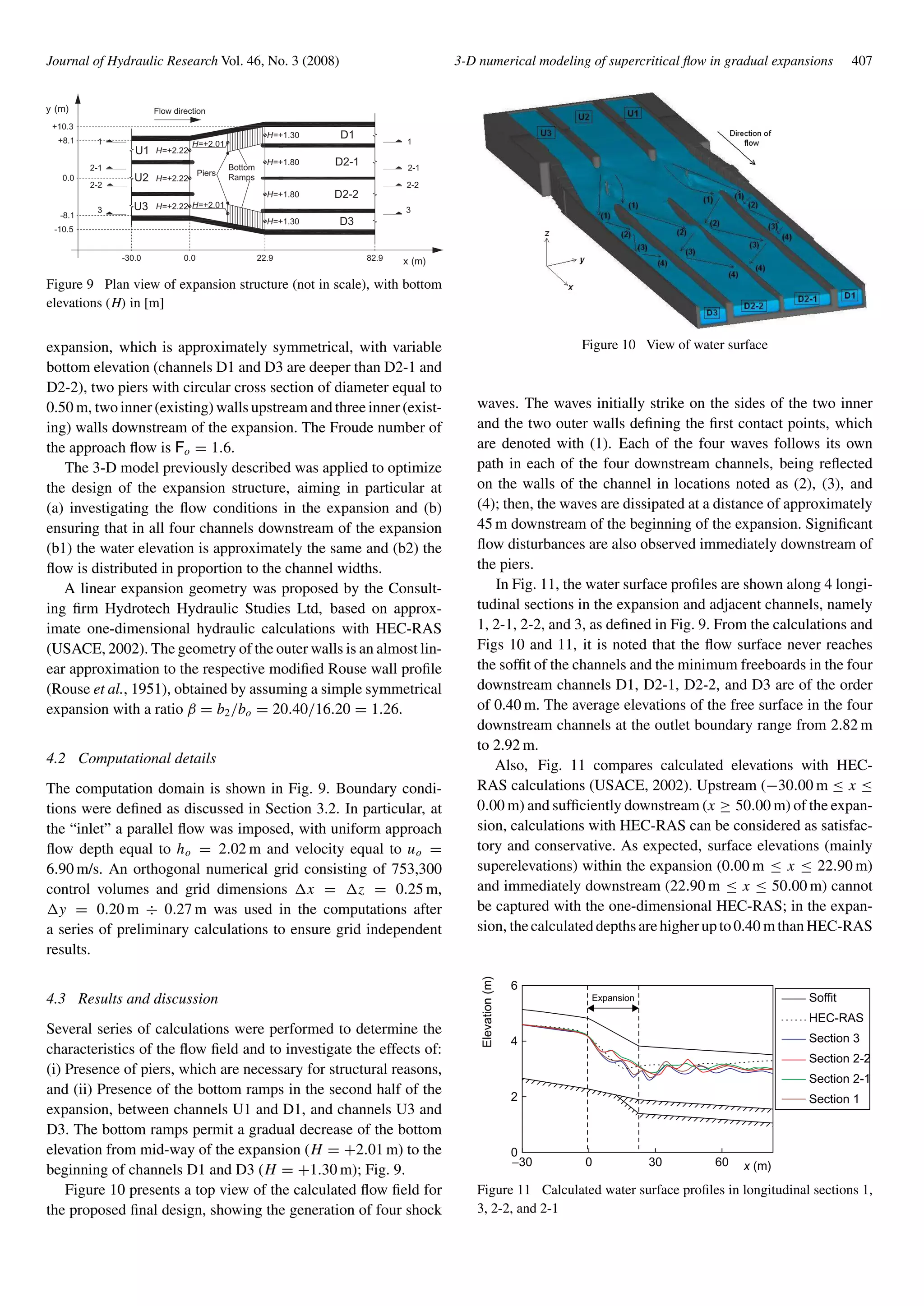 Journal of Hydraulic Research Vol. 46, No. 3 (2008) 3-D numerical modeling of supercritical ﬂow in gradual expansions 407
H=+1.30
H=+2.01
D1
D2-1
D3
D2-2
H=+2.22
H=+1.80
H=+1.80
H=+1.30
-30.0 0.0 22.9 82.9 x (m)
y (m)
0.0
+8.1
-8.1
3
2-2
2-1
1
Piers
Bottom
Ramps
-10.5
+10.3
U1
U2
U3 3
2-2
2-1
1
H=+2.22
H=+2.22 H=+2.01
Flow direction
Figure 9 Plan view of expansion structure (not in scale), with bottom
elevations (H) in [m]
expansion, which is approximately symmetrical, with variable
bottom elevation (channels D1 and D3 are deeper than D2-1 and
D2-2), two piers with circular cross section of diameter equal to
0.50 m, two inner (existing) walls upstream and three inner (exist-
ing) walls downstream of the expansion. The Froude number of
the approach ﬂow is Fo = 1.6.
The 3-D model previously described was applied to optimize
the design of the expansion structure, aiming in particular at
(a) investigating the ﬂow conditions in the expansion and (b)
ensuring that in all four channels downstream of the expansion
(b1) the water elevation is approximately the same and (b2) the
ﬂow is distributed in proportion to the channel widths.
A linear expansion geometry was proposed by the Consult-
ing ﬁrm Hydrotech Hydraulic Studies Ltd, based on approx-
imate one-dimensional hydraulic calculations with HEC-RAS
(USACE, 2002). The geometry of the outer walls is an almost lin-
ear approximation to the respective modiﬁed Rouse wall proﬁle
(Rouse et al., 1951), obtained by assuming a simple symmetrical
expansion with a ratio β = b2/bo = 20.40/16.20 = 1.26.
4.2 Computational details
The computation domain is shown in Fig. 9. Boundary condi-
tions were deﬁned as discussed in Section 3.2. In particular, at
the “inlet” a parallel ﬂow was imposed, with uniform approach
ﬂow depth equal to ho = 2.02 m and velocity equal to uo =
6.90 m/s. An orthogonal numerical grid consisting of 753,300
control volumes and grid dimensions x = z = 0.25 m,
y = 0.20 m ÷ 0.27 m was used in the computations after
a series of preliminary calculations to ensure grid independent
results.
4.3 Results and discussion
Several series of calculations were performed to determine the
characteristics of the ﬂow ﬁeld and to investigate the effects of:
(i) Presence of piers, which are necessary for structural reasons,
and (ii) Presence of the bottom ramps in the second half of the
expansion, between channels U1 and D1, and channels U3 and
D3. The bottom ramps permit a gradual decrease of the bottom
elevation from mid-way of the expansion (H = +2.01 m) to the
beginning of channels D1 and D3 (H = +1.30 m); Fig. 9.
Figure 10 presents a top view of the calculated ﬂow ﬁeld for
the proposed ﬁnal design, showing the generation of four shock
Figure 10 View of water surface
waves. The waves initially strike on the sides of the two inner
and the two outer walls deﬁning the ﬁrst contact points, which
are denoted with (1). Each of the four waves follows its own
path in each of the four downstream channels, being reﬂected
on the walls of the channel in locations noted as (2), (3), and
(4); then, the waves are dissipated at a distance of approximately
45 m downstream of the beginning of the expansion. Signiﬁcant
ﬂow disturbances are also observed immediately downstream of
the piers.
In Fig. 11, the water surface proﬁles are shown along 4 longi-
tudinal sections in the expansion and adjacent channels, namely
1, 2-1, 2-2, and 3, as deﬁned in Fig. 9. From the calculations and
Figs 10 and 11, it is noted that the ﬂow surface never reaches
the sofﬁt of the channels and the minimum freeboards in the four
downstream channels D1, D2-1, D2-2, and D3 are of the order
of 0.40 m. The average elevations of the free surface in the four
downstream channels at the outlet boundary range from 2.82 m
to 2.92 m.
Also, Fig. 11 compares calculated elevations with HEC-
RAS calculations (USACE, 2002). Upstream (−30.00 m ≤ x ≤
0.00 m) and sufﬁciently downstream (x ≥ 50.00 m) of the expan-
sion, calculations with HEC-RAS can be considered as satisfac-
tory and conservative. As expected, surface elevations (mainly
superelevations) within the expansion (0.00 m ≤ x ≤ 22.90 m)
and immediately downstream (22.90 m ≤ x ≤ 50.00 m) cannot
be captured with the one-dimensional HEC-RAS; in the expan-
sion, thecalculateddepthsarehigherupto0.40 mthanHEC-RAS
−30 0
0
2
4
6
Expansion
Elevation(m)
30 60
Soffit
HEC-RAS
Section 3
Section 2-2
Section 2-1
Section 1
x (m)
Figure 11 Calculated water surface proﬁles in longitudinal sections 1,
3, 2-2, and 2-1
 