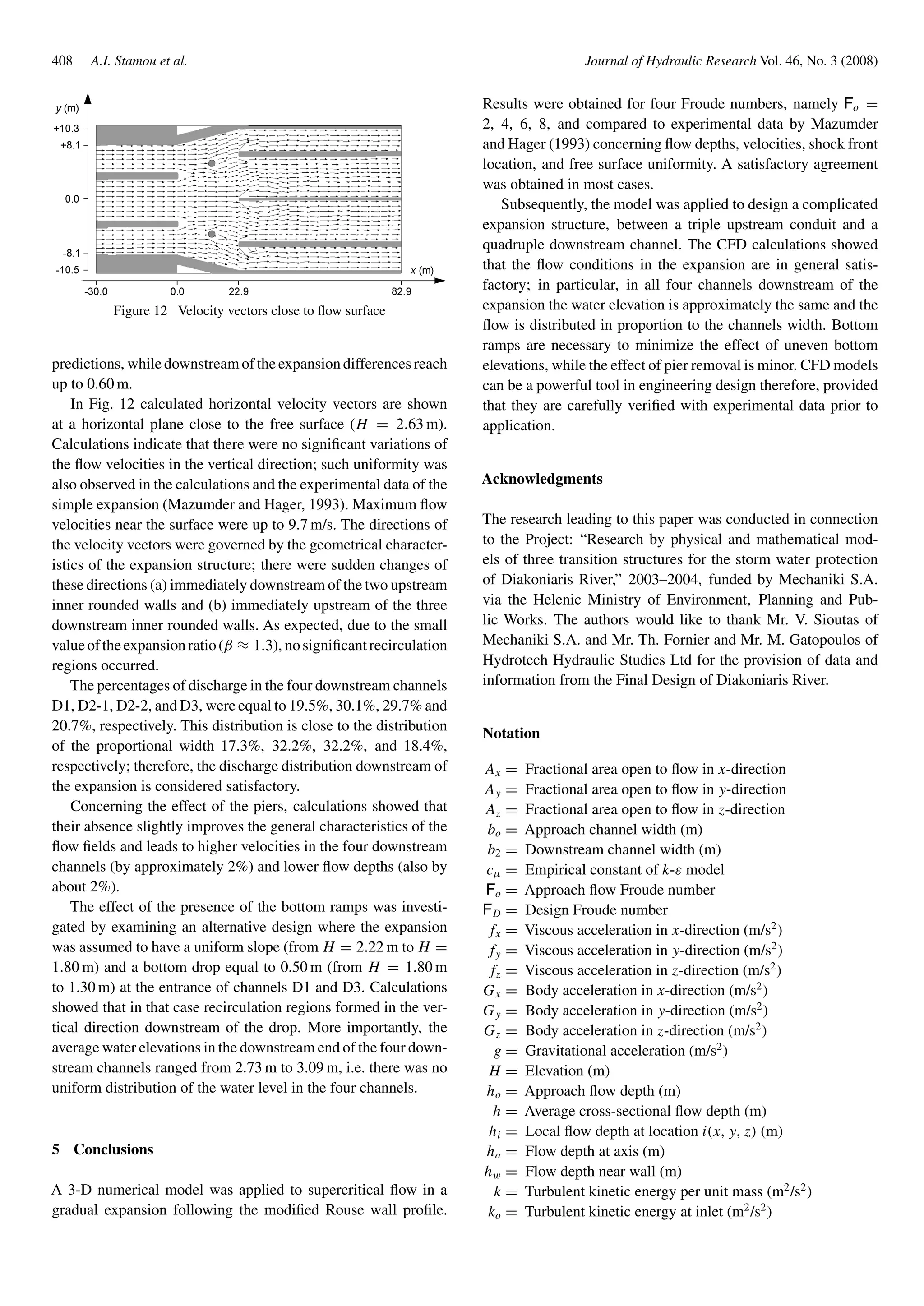 408 A.I. Stamou et al. Journal of Hydraulic Research Vol. 46, No. 3 (2008)
Figure 12 Velocity vectors close to ﬂow surface
predictions, while downstream of the expansion differences reach
up to 0.60 m.
In Fig. 12 calculated horizontal velocity vectors are shown
at a horizontal plane close to the free surface (H = 2.63 m).
Calculations indicate that there were no signiﬁcant variations of
the ﬂow velocities in the vertical direction; such uniformity was
also observed in the calculations and the experimental data of the
simple expansion (Mazumder and Hager, 1993). Maximum ﬂow
velocities near the surface were up to 9.7 m/s. The directions of
the velocity vectors were governed by the geometrical character-
istics of the expansion structure; there were sudden changes of
these directions (a) immediately downstream of the two upstream
inner rounded walls and (b) immediately upstream of the three
downstream inner rounded walls. As expected, due to the small
valueoftheexpansionratio(β ≈ 1.3), nosigniﬁcantrecirculation
regions occurred.
The percentages of discharge in the four downstream channels
D1, D2-1, D2-2, and D3, were equal to 19.5%, 30.1%, 29.7% and
20.7%, respectively. This distribution is close to the distribution
of the proportional width 17.3%, 32.2%, 32.2%, and 18.4%,
respectively; therefore, the discharge distribution downstream of
the expansion is considered satisfactory.
Concerning the effect of the piers, calculations showed that
their absence slightly improves the general characteristics of the
ﬂow ﬁelds and leads to higher velocities in the four downstream
channels (by approximately 2%) and lower ﬂow depths (also by
about 2%).
The effect of the presence of the bottom ramps was investi-
gated by examining an alternative design where the expansion
was assumed to have a uniform slope (from H = 2.22 m to H =
1.80 m) and a bottom drop equal to 0.50 m (from H = 1.80 m
to 1.30 m) at the entrance of channels D1 and D3. Calculations
showed that in that case recirculation regions formed in the ver-
tical direction downstream of the drop. More importantly, the
average water elevations in the downstream end of the four down-
stream channels ranged from 2.73 m to 3.09 m, i.e. there was no
uniform distribution of the water level in the four channels.
5 Conclusions
A 3-D numerical model was applied to supercritical ﬂow in a
gradual expansion following the modiﬁed Rouse wall proﬁle.
Results were obtained for four Froude numbers, namely Fo =
2, 4, 6, 8, and compared to experimental data by Mazumder
and Hager (1993) concerning ﬂow depths, velocities, shock front
location, and free surface uniformity. A satisfactory agreement
was obtained in most cases.
Subsequently, the model was applied to design a complicated
expansion structure, between a triple upstream conduit and a
quadruple downstream channel. The CFD calculations showed
that the ﬂow conditions in the expansion are in general satis-
factory; in particular, in all four channels downstream of the
expansion the water elevation is approximately the same and the
ﬂow is distributed in proportion to the channels width. Bottom
ramps are necessary to minimize the effect of uneven bottom
elevations, while the effect of pier removal is minor. CFD models
can be a powerful tool in engineering design therefore, provided
that they are carefully veriﬁed with experimental data prior to
application.
Acknowledgments
The research leading to this paper was conducted in connection
to the Project: “Research by physical and mathematical mod-
els of three transition structures for the storm water protection
of Diakoniaris River,” 2003–2004, funded by Mechaniki S.A.
via the Helenic Ministry of Environment, Planning and Pub-
lic Works. The authors would like to thank Mr. V. Sioutas of
Mechaniki S.A. and Mr. Th. Fornier and Mr. M. Gatopoulos of
Hydrotech Hydraulic Studies Ltd for the provision of data and
information from the Final Design of Diakoniaris River.
Notation
Ax = Fractional area open to ﬂow in x-direction
Ay = Fractional area open to ﬂow in y-direction
Az = Fractional area open to ﬂow in z-direction
bo = Approach channel width (m)
b2 = Downstream channel width (m)
cµ = Empirical constant of k-ε model
Fo = Approach ﬂow Froude number
FD = Design Froude number
fx = Viscous acceleration in x-direction (m/s2
)
fy = Viscous acceleration in y-direction (m/s2
)
fz = Viscous acceleration in z-direction (m/s2
)
Gx = Body acceleration in x-direction (m/s2
)
Gy = Body acceleration in y-direction (m/s2
)
Gz = Body acceleration in z-direction (m/s2
)
g = Gravitational acceleration (m/s2
)
H = Elevation (m)
ho = Approach ﬂow depth (m)
h = Average cross-sectional ﬂow depth (m)
hi = Local ﬂow depth at location i(x, y, z) (m)
ha = Flow depth at axis (m)
hw = Flow depth near wall (m)
k = Turbulent kinetic energy per unit mass (m2
/s2
)
ko = Turbulent kinetic energy at inlet (m2
/s2
)
 