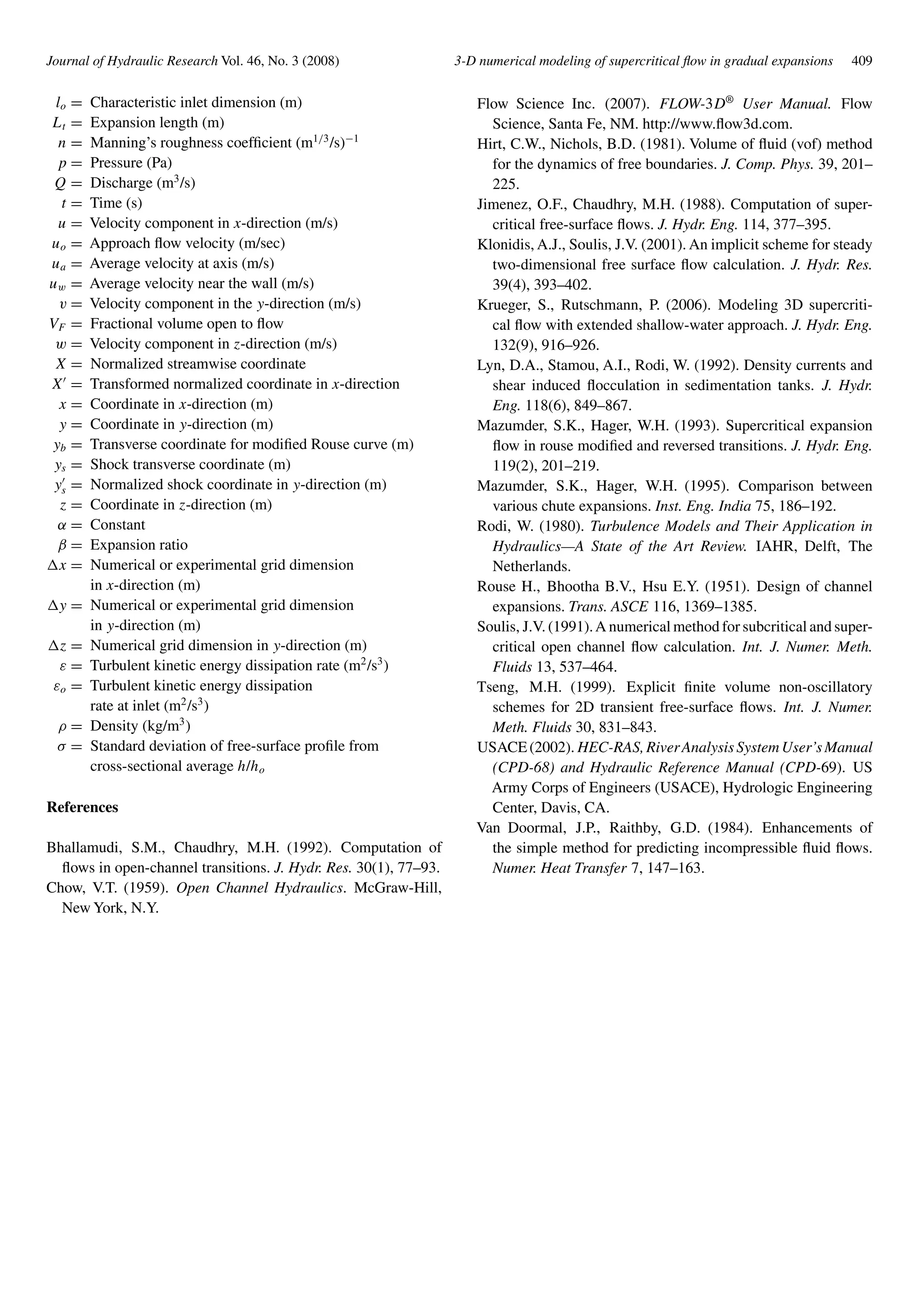 Journal of Hydraulic Research Vol. 46, No. 3 (2008) 3-D numerical modeling of supercritical ﬂow in gradual expansions 409
lo = Characteristic inlet dimension (m)
Lt = Expansion length (m)
n = Manning’s roughness coefﬁcient (m1/3
/s)−1
p = Pressure (Pa)
Q = Discharge (m3
/s)
t = Time (s)
u = Velocity component in x-direction (m/s)
uo = Approach ﬂow velocity (m/sec)
ua = Average velocity at axis (m/s)
uw = Average velocity near the wall (m/s)
v = Velocity component in the y-direction (m/s)
VF = Fractional volume open to ﬂow
w = Velocity component in z-direction (m/s)
X = Normalized streamwise coordinate
X = Transformed normalized coordinate in x-direction
x = Coordinate in x-direction (m)
y = Coordinate in y-direction (m)
yb = Transverse coordinate for modiﬁed Rouse curve (m)
ys = Shock transverse coordinate (m)
ys = Normalized shock coordinate in y-direction (m)
z = Coordinate in z-direction (m)
α = Constant
β = Expansion ratio
x = Numerical or experimental grid dimension
in x-direction (m)
y = Numerical or experimental grid dimension
in y-direction (m)
z = Numerical grid dimension in y-direction (m)
ε = Turbulent kinetic energy dissipation rate (m2
/s3
)
εo = Turbulent kinetic energy dissipation
rate at inlet (m2
/s3
)
ρ = Density (kg/m3
)
σ = Standard deviation of free-surface proﬁle from
cross-sectional average h/ho
References
Bhallamudi, S.M., Chaudhry, M.H. (1992). Computation of
ﬂows in open-channel transitions. J. Hydr. Res. 30(1), 77–93.
Chow, V.T. (1959). Open Channel Hydraulics. McGraw-Hill,
New York, N.Y.
Flow Science Inc. (2007). FLOW-3D®
User Manual. Flow
Science, Santa Fe, NM. http://www.ﬂow3d.com.
Hirt, C.W., Nichols, B.D. (1981). Volume of ﬂuid (vof) method
for the dynamics of free boundaries. J. Comp. Phys. 39, 201–
225.
Jimenez, O.F., Chaudhry, M.H. (1988). Computation of super-
critical free-surface ﬂows. J. Hydr. Eng. 114, 377–395.
Klonidis, A.J., Soulis, J.V. (2001). An implicit scheme for steady
two-dimensional free surface ﬂow calculation. J. Hydr. Res.
39(4), 393–402.
Krueger, S., Rutschmann, P. (2006). Modeling 3D supercriti-
cal ﬂow with extended shallow-water approach. J. Hydr. Eng.
132(9), 916–926.
Lyn, D.A., Stamou, A.I., Rodi, W. (1992). Density currents and
shear induced ﬂocculation in sedimentation tanks. J. Hydr.
Eng. 118(6), 849–867.
Mazumder, S.K., Hager, W.H. (1993). Supercritical expansion
ﬂow in rouse modiﬁed and reversed transitions. J. Hydr. Eng.
119(2), 201–219.
Mazumder, S.K., Hager, W.H. (1995). Comparison between
various chute expansions. Inst. Eng. India 75, 186–192.
Rodi, W. (1980). Turbulence Models and Their Application in
Hydraulics—A State of the Art Review. IAHR, Delft, The
Netherlands.
Rouse H., Bhootha B.V., Hsu E.Y. (1951). Design of channel
expansions. Trans. ASCE 116, 1369–1385.
Soulis, J.V. (1991).A numerical method for subcritical and super-
critical open channel ﬂow calculation. Int. J. Numer. Meth.
Fluids 13, 537–464.
Tseng, M.H. (1999). Explicit ﬁnite volume non-oscillatory
schemes for 2D transient free-surface ﬂows. Int. J. Numer.
Meth. Fluids 30, 831–843.
USACE(2002). HEC-RAS,RiverAnalysisSystemUser’sManual
(CPD-68) and Hydraulic Reference Manual (CPD-69). US
Army Corps of Engineers (USACE), Hydrologic Engineering
Center, Davis, CA.
Van Doormal, J.P., Raithby, G.D. (1984). Enhancements of
the simple method for predicting incompressible ﬂuid ﬂows.
Numer. Heat Transfer 7, 147–163.
 