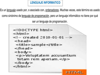 LENGUAJE INFORMATICO
Es un lenguaje usado por, o asociado con, ordenadores. Muchas veces, este término es usado
como sinónimo de lenguaje de programación, pero un lenguaje informático no tiene por qué
ser un lenguaje de programación.