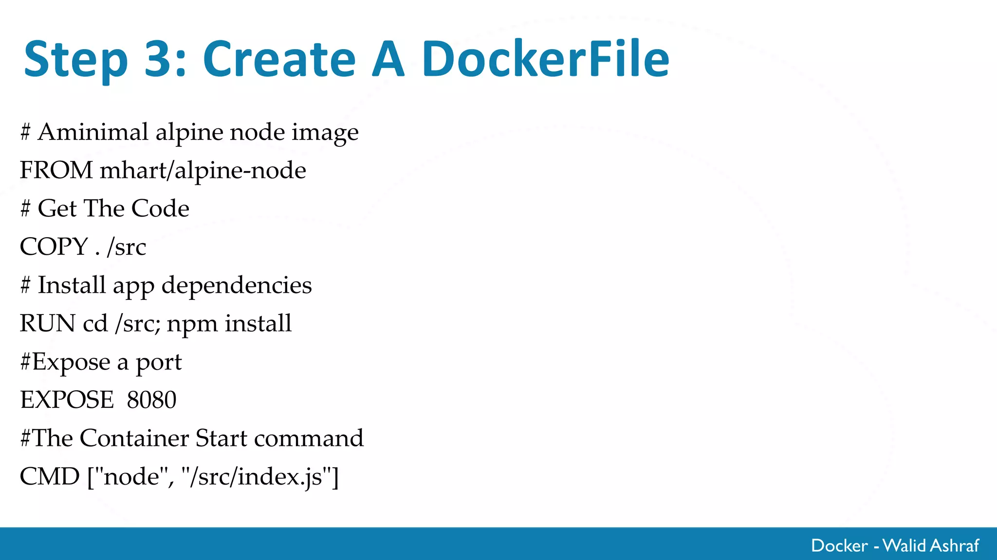 Docker - Walid Ashraf
Step 3: Create A DockerFile
# Aminimal alpine node image
FROM mhart/alpine-node
# Get The Code
COPY . /src
# Install app dependencies
RUN cd /src; npm install
#Expose a port
EXPOSE 8080
#The Container Start command
CMD ["node", "/src/index.js"]
 