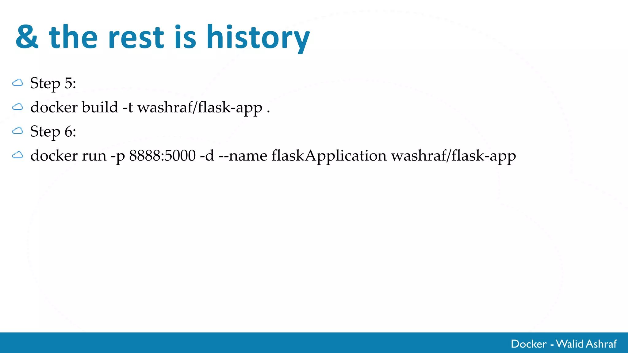 Docker - Walid Ashraf
Step 4: Create Docker file
# our base image
FROM alpine:latest
# Install python and pip
RUN apk add --update py-pip
# install Python modules needed by the Python app
COPY requirements.txt /usr/src/app/
RUN pip install --no-cache-dir -r /usr/src/app/requirements.txt
# copy files required for the app to run
COPY app.py /usr/src/app/
COPY templates/index.html /usr/src/app/templates/
# tell the port number the container should expose
EXPOSE 5000
# run the application
CMD ["python", "/usr/src/app/app.py"]
 