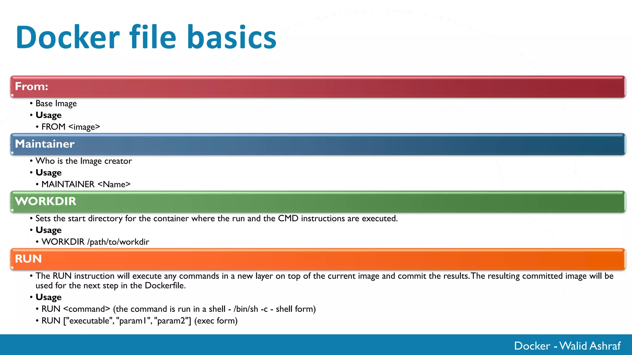 Docker - Walid Ashraf
Docker file basics
From:
• Base Image
• Usage
• FROM <image>
Maintainer
• Who is the Image creator
• Usage
• MAINTAINER <Name>
WORKDIR
• Sets the start directory for the container where the run and the CMD instructions are executed.
• Usage
• WORKDIR /path/to/workdir
RUN
• The RUN instruction will execute any commands in a new layer on top of the current image and commit the results.The resulting committed image will be
used for the next step in the Dockerfile.
• Usage
• RUN <command> (the command is run in a shell - /bin/sh -c - shell form)
• RUN ["executable", "param1", "param2"] (exec form)
 