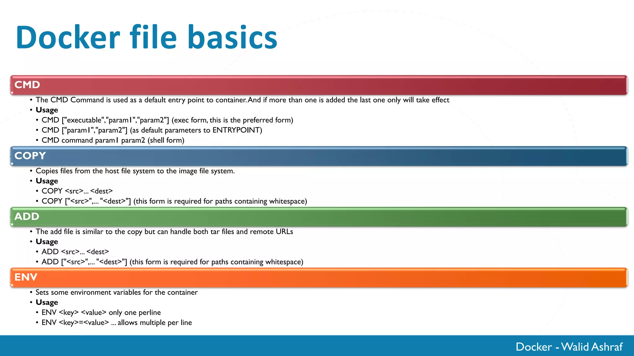 Docker - Walid Ashraf
Docker file basics
CMD
• The CMD Command is used as a default entry point to container.And if more than one is added the last one only will take effect
• Usage
• CMD ["executable","param1","param2"] (exec form, this is the preferred form)
• CMD ["param1","param2"] (as default parameters to ENTRYPOINT)
• CMD command param1 param2 (shell form)
COPY
• Copies files from the host file system to the image file system.
• Usage
• COPY <src>... <dest>
• COPY ["<src>",... "<dest>"] (this form is required for paths containing whitespace)
ADD
• The add file is similar to the copy but can handle both tar files and remote URLs
• Usage
• ADD <src>... <dest>
• ADD ["<src>",... "<dest>"] (this form is required for paths containing whitespace)
ENV
• Sets some environment variables for the container
• Usage
• ENV <key> <value> only one perline
• ENV <key>=<value> ... allows multiple per line
 