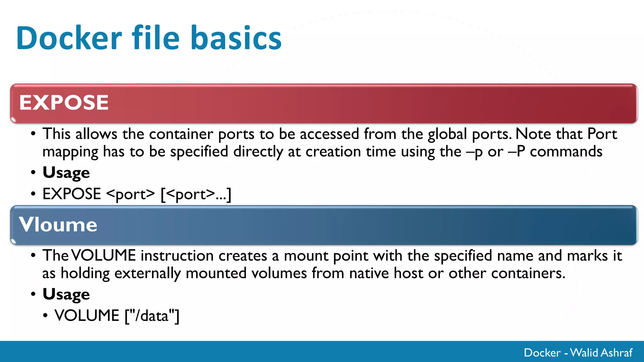 Docker - Walid Ashraf
Docker file basics
EXPOSE
• This allows the container ports to be accessed from the global ports. Note that Port
mapping has to be specified directly at creation time using the –p or –P commands
• Usage
• EXPOSE <port> [<port>...]
Vloume
• TheVOLUME instruction creates a mount point with the specified name and marks it
as holding externally mounted volumes from native host or other containers.
• Usage
• VOLUME ["/data"]
 