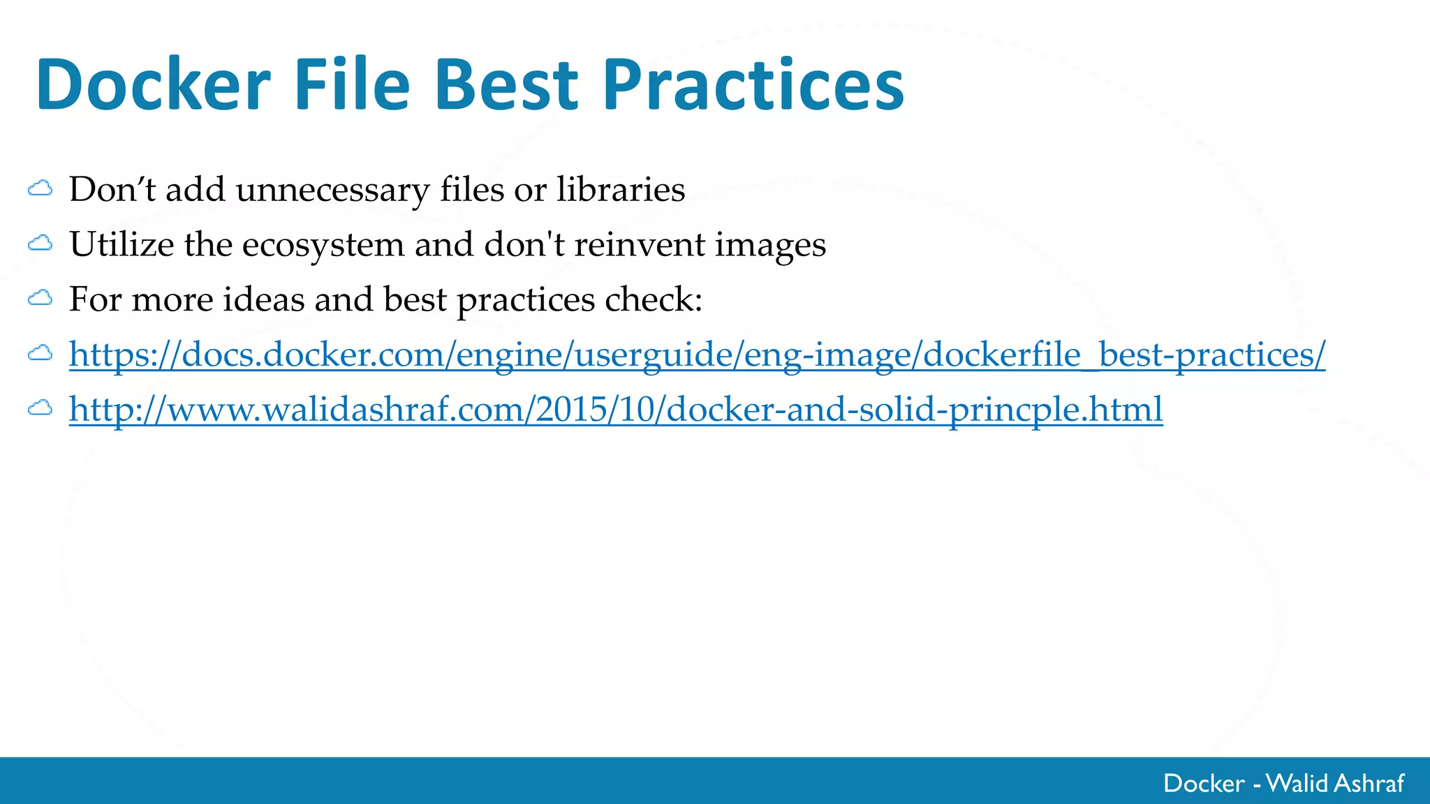 Docker - Walid Ashraf
Docker File Best Practices
Don’t add unnecessary files or libraries
Utilize the ecosystem and don't reinvent images
For more ideas and best practices check:
https://docs.docker.com/engine/userguide/eng-image/dockerfile_best-practices/
http://www.walidashraf.com/2015/10/docker-and-solid-princple.html
 