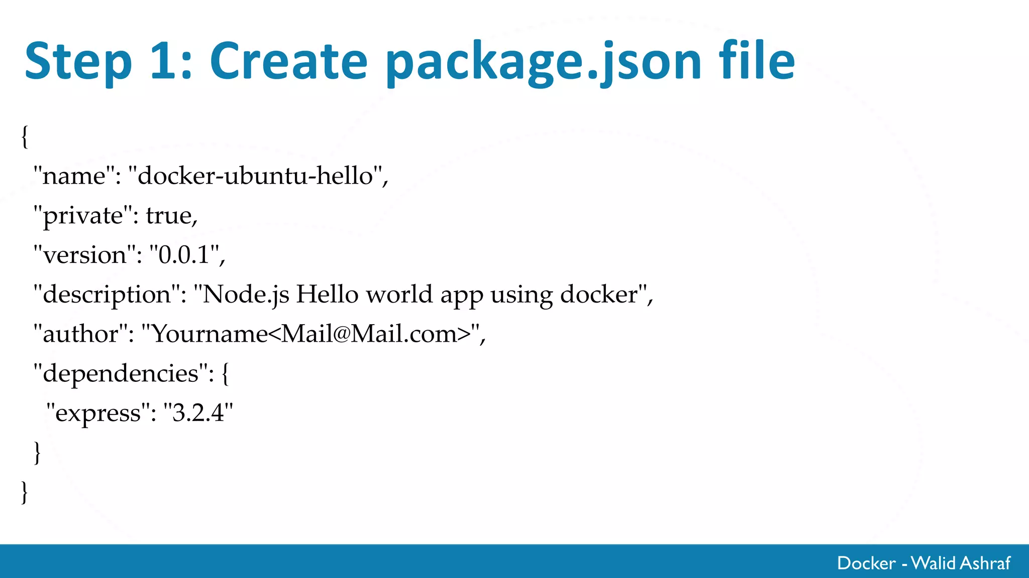 Docker - Walid Ashraf
Step 1: Create package.json file
{
"name": "docker-ubuntu-hello",
"private": true,
"version": "0.0.1",
"description": "Node.js Hello world app using docker",
"author": "Yourname<Mail@Mail.com>",
"dependencies": {
"express": "3.2.4"
}
}
 