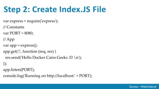 Docker - Walid Ashraf
Step 2: Create Index.JS File
var express = require('express');
// Constants
var PORT = 8080;
// App
var app = express();
app.get('/', function (req, res) {
res.send('Hello Docker Cairo Geeks :D n');
});
app.listen(PORT);
console.log('Running on http://localhost:' + PORT);
 
