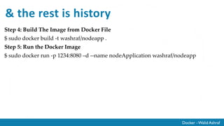 Docker - Walid Ashraf
& the rest is history
Step 4: Build The Image from Docker File
$ sudo docker build -t washraf/nodeapp .
Step 5: Run the Docker Image
$ sudo docker run -p 1234:8080 –d --name nodeApplication washraf/nodeapp
 