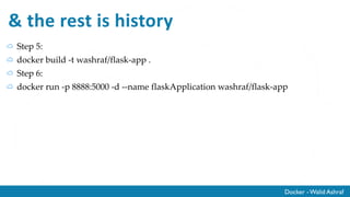 Docker - Walid Ashraf
Step 4: Create Docker file
# our base image
FROM alpine:latest
# Install python and pip
RUN apk add --update py-pip
# install Python modules needed by the Python app
COPY requirements.txt /usr/src/app/
RUN pip install --no-cache-dir -r /usr/src/app/requirements.txt
# copy files required for the app to run
COPY app.py /usr/src/app/
COPY templates/index.html /usr/src/app/templates/
# tell the port number the container should expose
EXPOSE 5000
# run the application
CMD ["python", "/usr/src/app/app.py"]
 