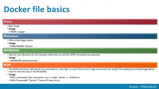 Docker - Walid Ashraf
Docker file basics
From:
• Base Image
• Usage
• FROM <image>
Maintainer
• Who is the Image creator
• Usage
• MAINTAINER <Name>
WORKDIR
• Sets the start directory for the container where the run and the CMD instructions are executed.
• Usage
• WORKDIR /path/to/workdir
RUN
• The RUN instruction will execute any commands in a new layer on top of the current image and commit the results.The resulting committed image will be
used for the next step in the Dockerfile.
• Usage
• RUN <command> (the command is run in a shell - /bin/sh -c - shell form)
• RUN ["executable", "param1", "param2"] (exec form)
 
