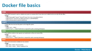 Docker - Walid Ashraf
Docker file basics
CMD
• The CMD Command is used as a default entry point to container.And if more than one is added the last one only will take effect
• Usage
• CMD ["executable","param1","param2"] (exec form, this is the preferred form)
• CMD ["param1","param2"] (as default parameters to ENTRYPOINT)
• CMD command param1 param2 (shell form)
COPY
• Copies files from the host file system to the image file system.
• Usage
• COPY <src>... <dest>
• COPY ["<src>",... "<dest>"] (this form is required for paths containing whitespace)
ADD
• The add file is similar to the copy but can handle both tar files and remote URLs
• Usage
• ADD <src>... <dest>
• ADD ["<src>",... "<dest>"] (this form is required for paths containing whitespace)
ENV
• Sets some environment variables for the container
• Usage
• ENV <key> <value> only one perline
• ENV <key>=<value> ... allows multiple per line
 