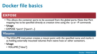 Docker - Walid Ashraf
Docker file basics
EXPOSE
• This allows the container ports to be accessed from the global ports. Note that Port
mapping has to be specified directly at creation time using the –p or –P commands
• Usage
• EXPOSE <port> [<port>...]
Vloume
• TheVOLUME instruction creates a mount point with the specified name and marks it
as holding externally mounted volumes from native host or other containers.
• Usage
• VOLUME ["/data"]
 