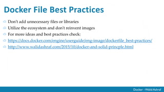 Docker - Walid Ashraf
Docker File Best Practices
Don’t add unnecessary files or libraries
Utilize the ecosystem and don't reinvent images
For more ideas and best practices check:
https://docs.docker.com/engine/userguide/eng-image/dockerfile_best-practices/
http://www.walidashraf.com/2015/10/docker-and-solid-princple.html
 