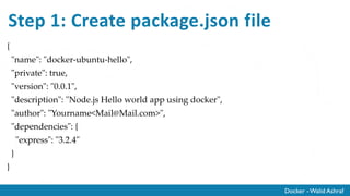 Docker - Walid Ashraf
Step 1: Create package.json file
{
"name": "docker-ubuntu-hello",
"private": true,
"version": "0.0.1",
"description": "Node.js Hello world app using docker",
"author": "Yourname<Mail@Mail.com>",
"dependencies": {
"express": "3.2.4"
}
}
 
