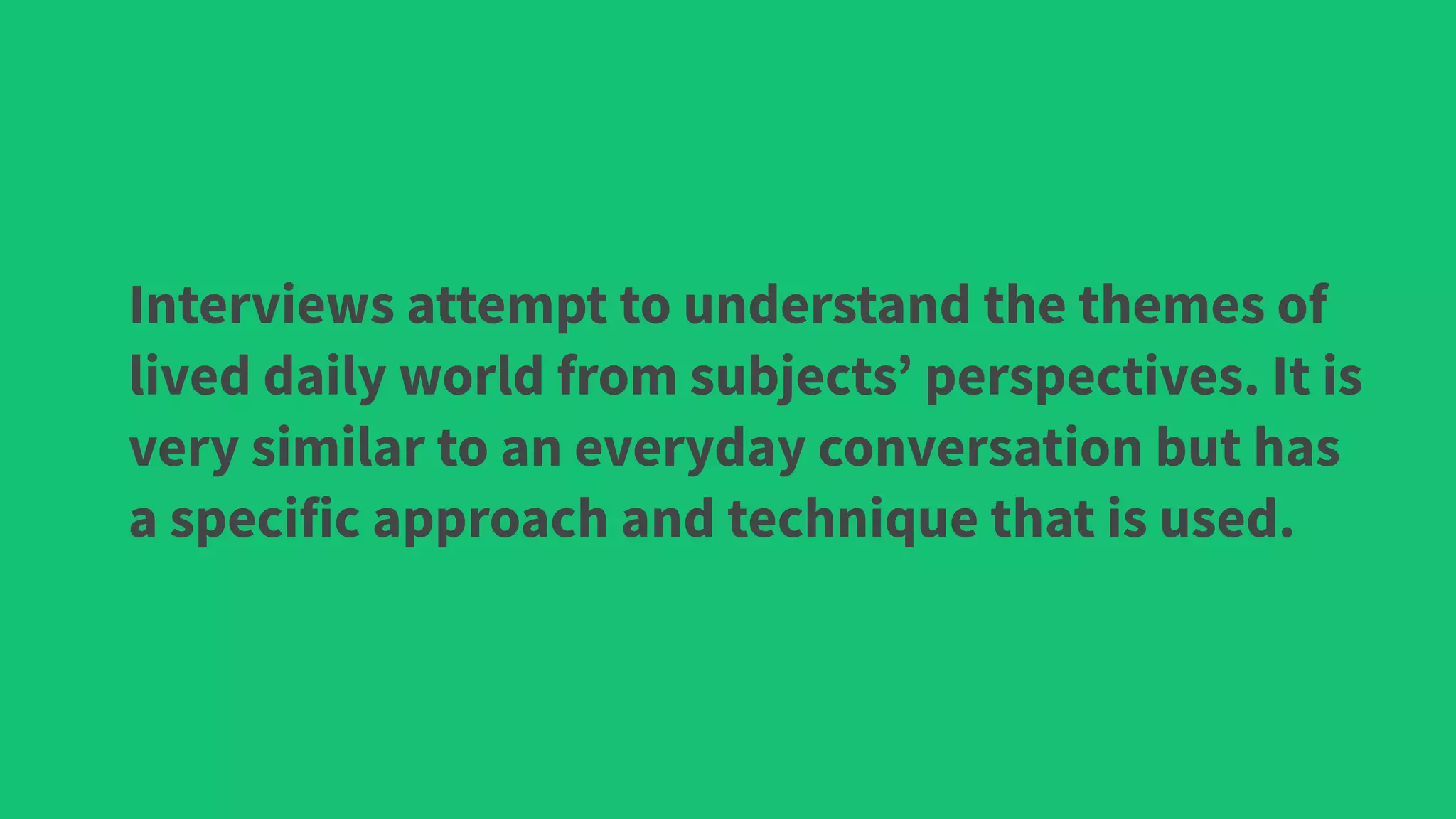 Interviews attempt to understand the themes of
lived daily world from subjects’ perspectives. It is
very similar to an everyday conversation but has
a specific approach and technique that is used.
 