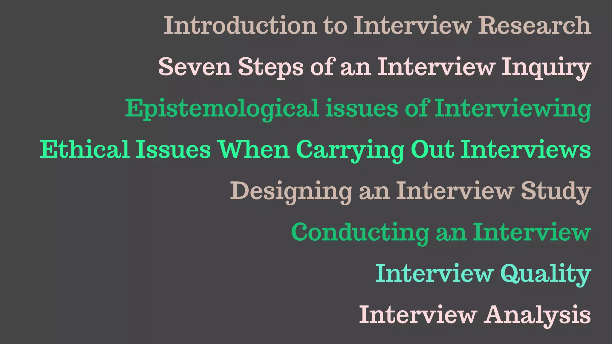 Introduction to Interview Research
Seven Steps of an Interview Inquiry
Epistemological issues of Interviewing
Ethical Issues When Carrying Out Interviews
Designing an Interview Study
Conducting an Interview
Interview Quality
Interview Analysis
 