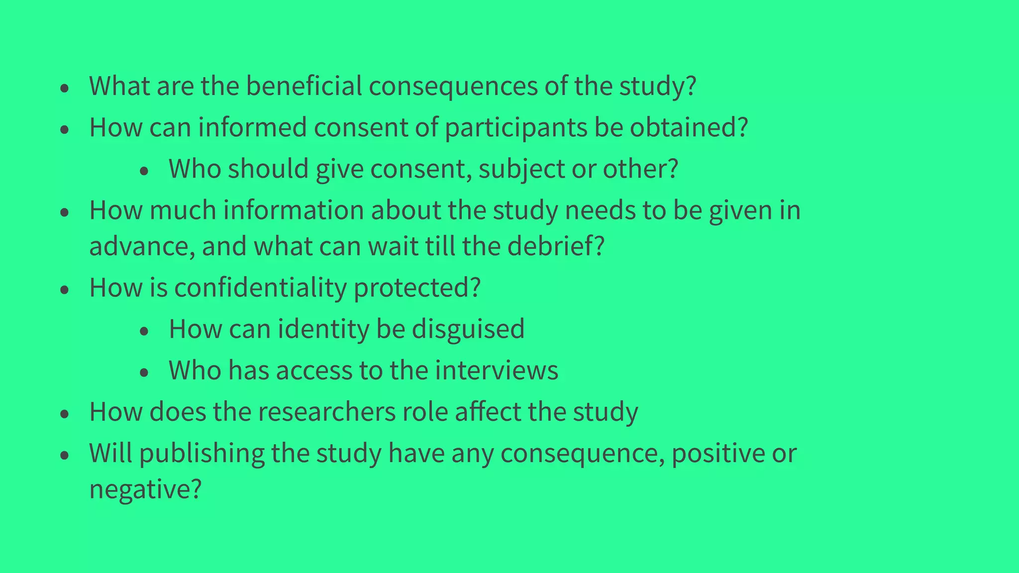 • What are the beneficial consequences of the study?
• How can informed consent of participants be obtained?
• Who should give consent, subject or other?
• How much information about the study needs to be given in
advance, and what can wait till the debrief?
• How is confidentiality protected?
• How can identity be disguised
• Who has access to the interviews
• How does the researchers role aﬀect the study
• Will publishing the study have any consequence, positive or
negative?
 