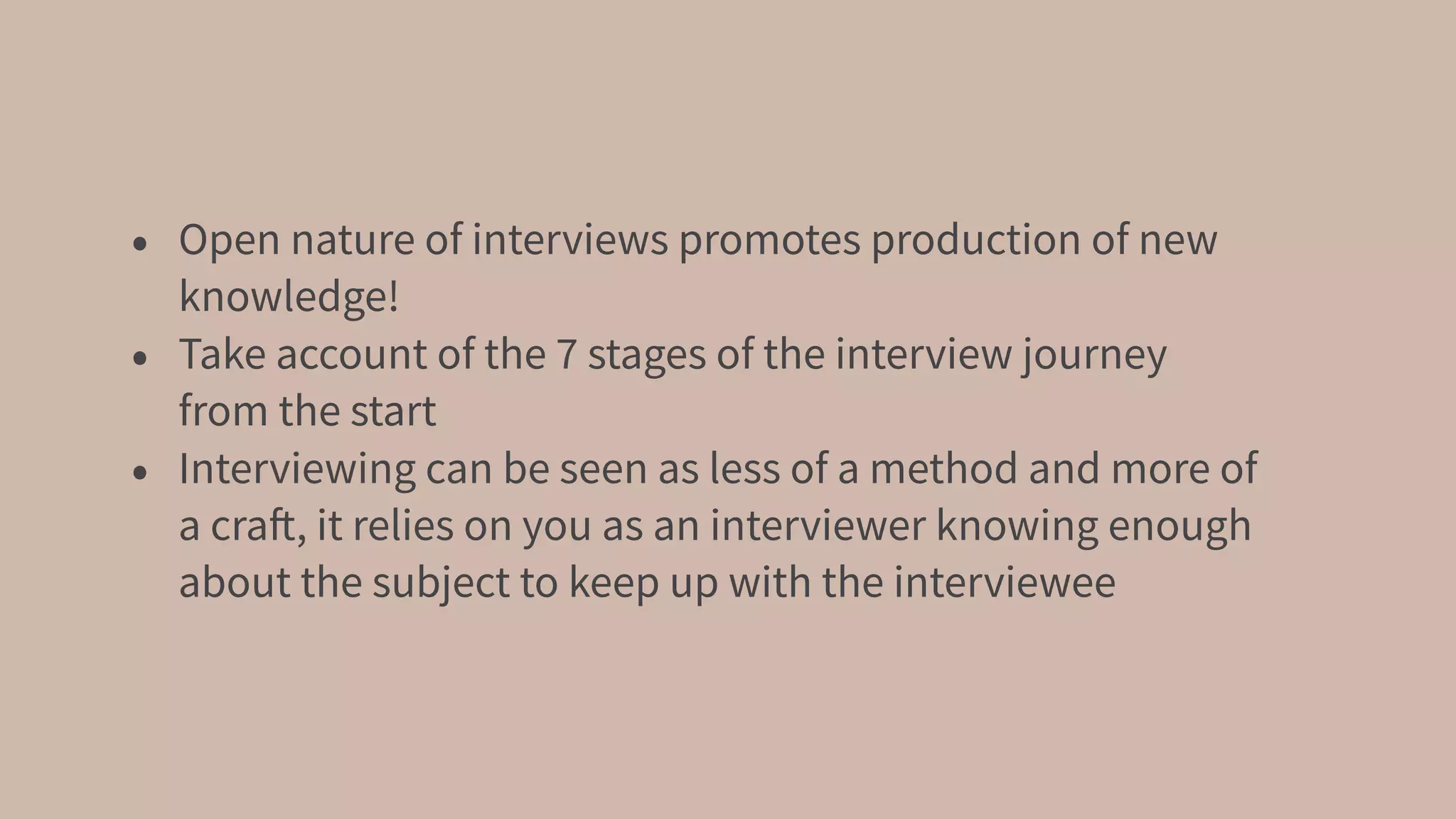 • Open nature of interviews promotes production of new
knowledge!
• Take account of the 7 stages of the interview journey
from the start
• Interviewing can be seen as less of a method and more of
a craft, it relies on you as an interviewer knowing enough
about the subject to keep up with the interviewee
 