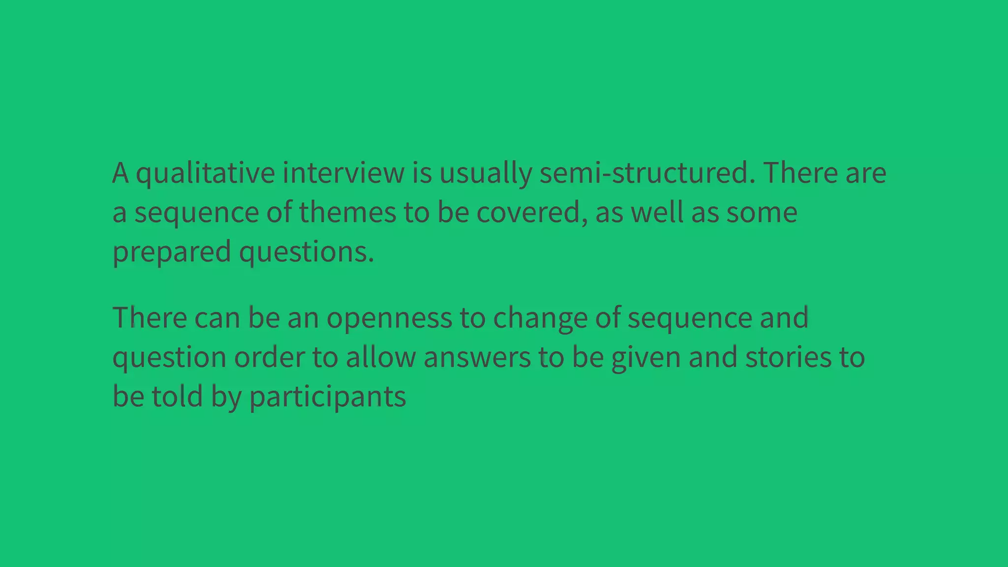 A qualitative interview is usually semi-structured. There are
a sequence of themes to be covered, as well as some
prepared questions.
There can be an openness to change of sequence and
question order to allow answers to be given and stories to
be told by participants
 