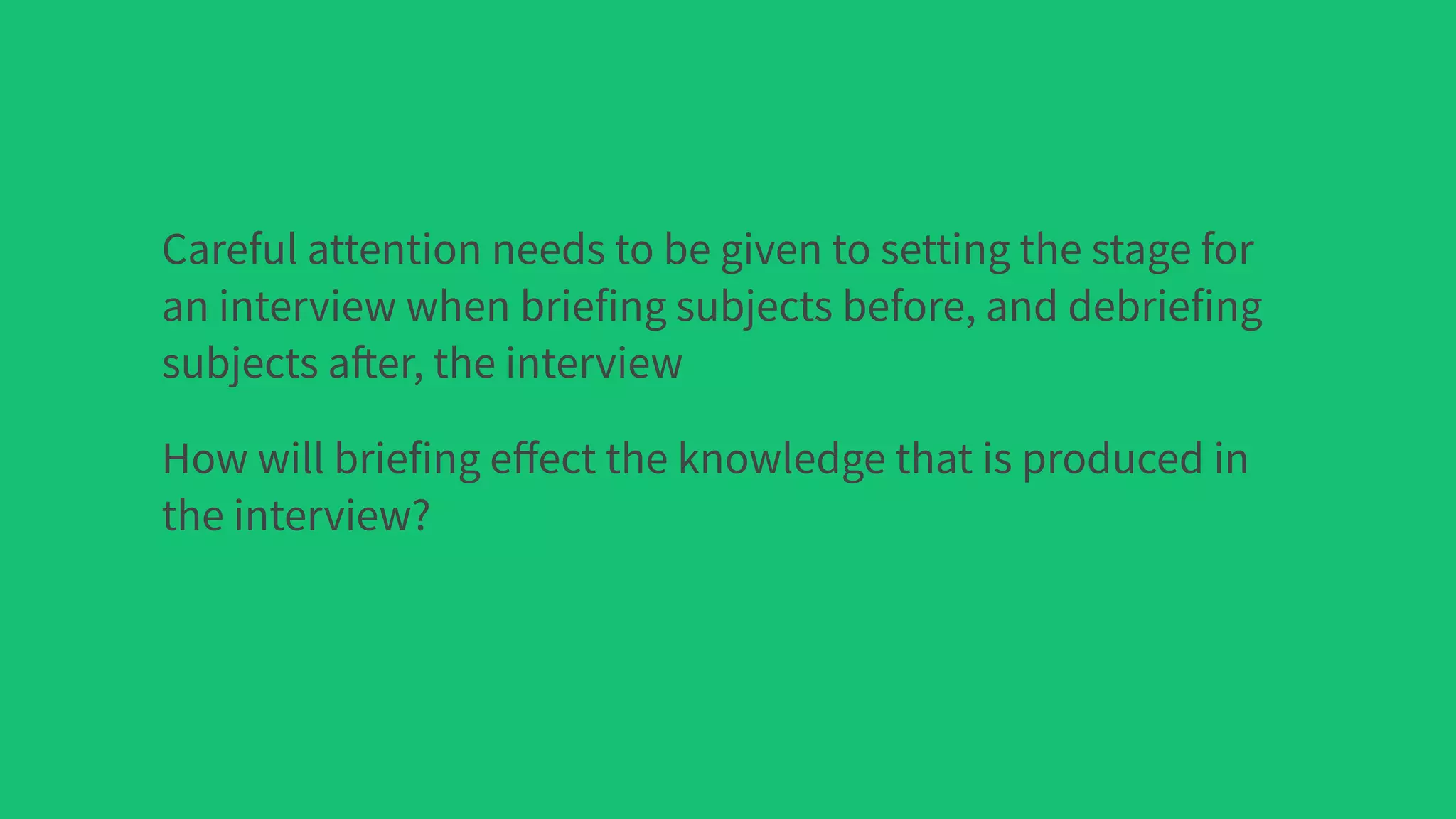 Careful attention needs to be given to setting the stage for
an interview when briefing subjects before, and debriefing
subjects after, the interview
How will briefing eﬀect the knowledge that is produced in
the interview?
 