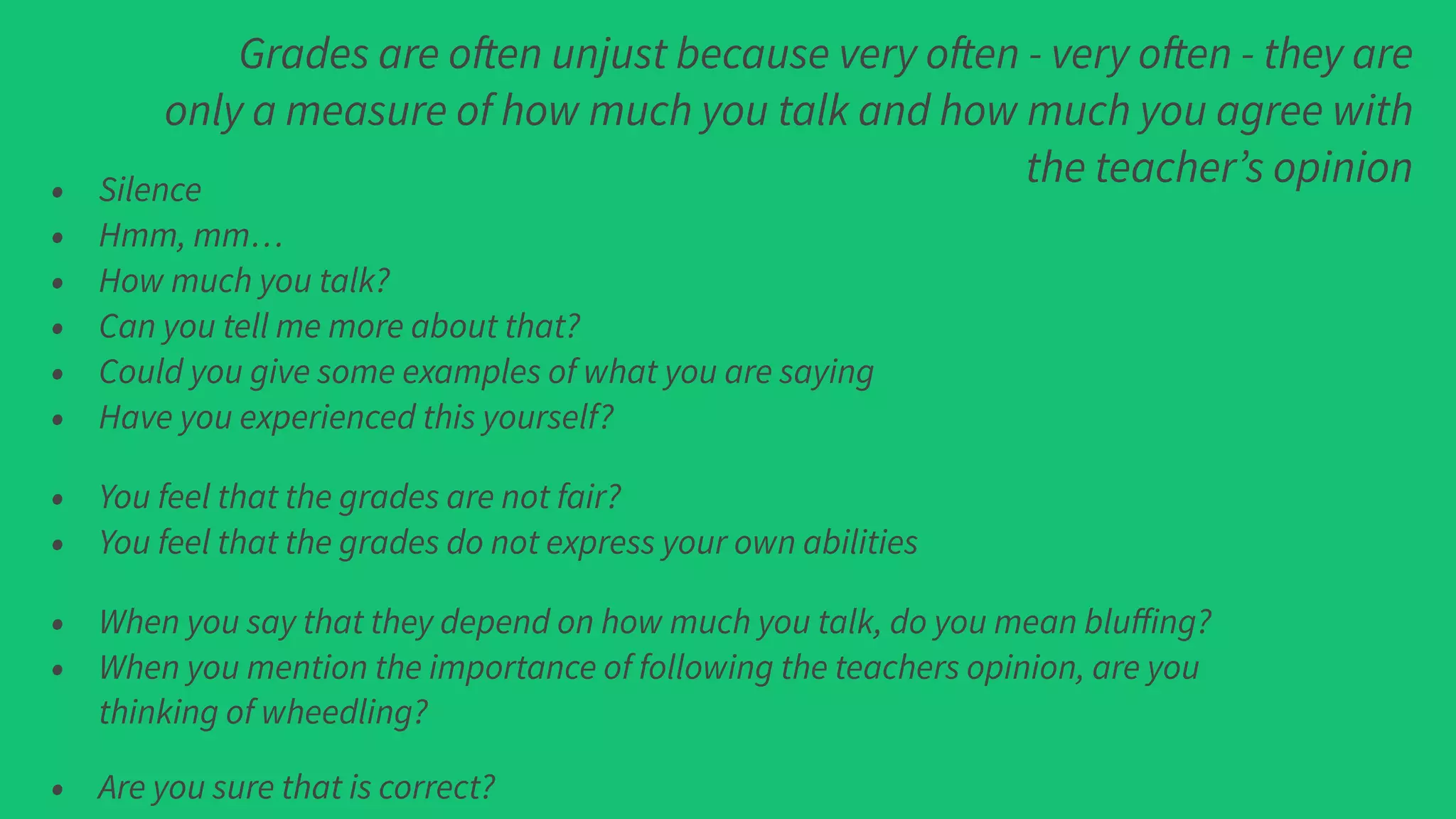 Grades are often unjust because very often - very often - they are
only a measure of how much you talk and how much you agree with
the teacher’s opinion• Silence
• Hmm, mm…
• How much you talk?
• Can you tell me more about that?
• Could you give some examples of what you are saying
• Have you experienced this yourself?
• You feel that the grades are not fair?
• You feel that the grades do not express your own abilities
• When you say that they depend on how much you talk, do you mean bluﬀing?
• When you mention the importance of following the teachers opinion, are you
thinking of wheedling?
• Are you sure that is correct?
 
