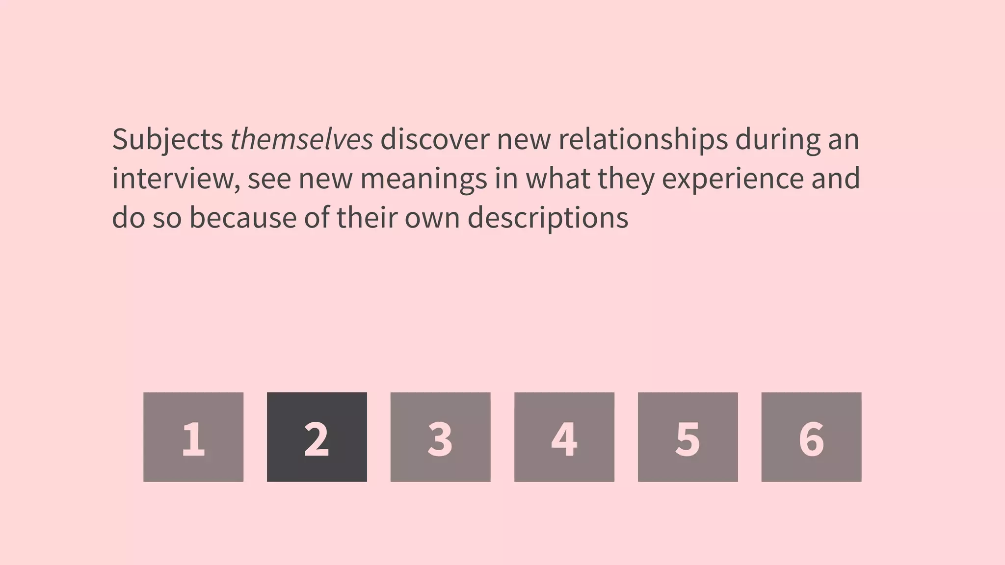 1 2 3 4 5 6
Subjects themselves discover new relationships during an
interview, see new meanings in what they experience and
do so because of their own descriptions
 