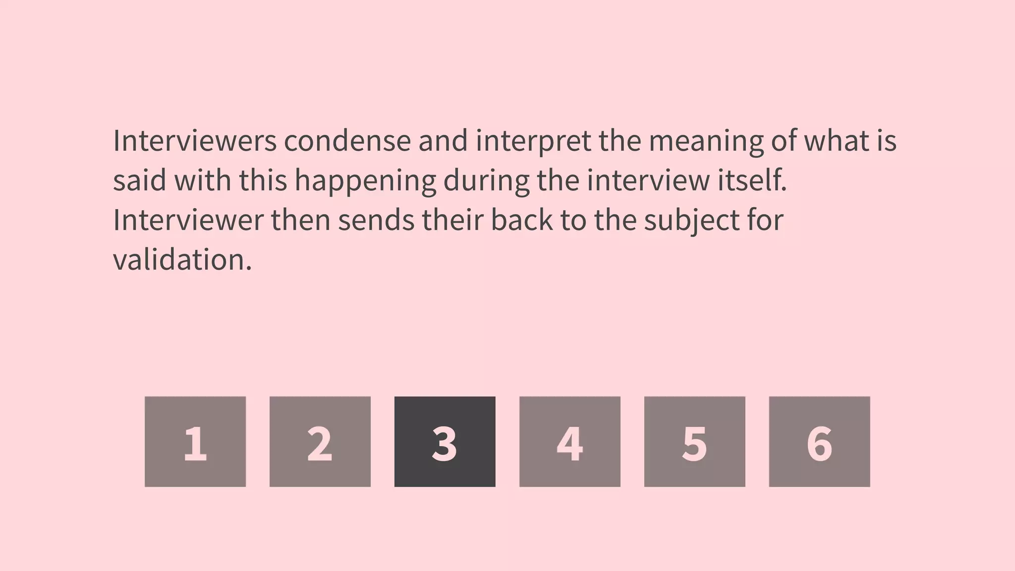 1 2 3 4 5 6
Interviewers condense and interpret the meaning of what is
said with this happening during the interview itself.
Interviewer then sends their back to the subject for
validation.
 