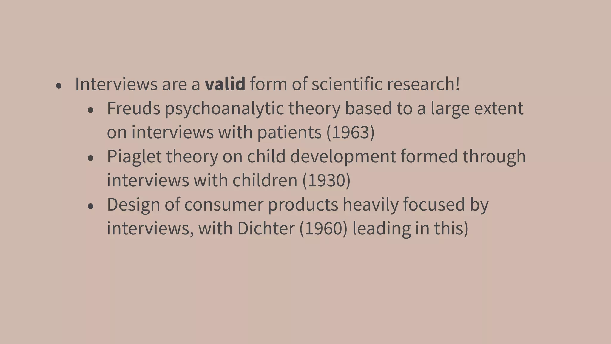 • Interviews are a valid form of scientific research!
• Freuds psychoanalytic theory based to a large extent
on interviews with patients (1963)
• Piaglet theory on child development formed through
interviews with children (1930)
• Design of consumer products heavily focused by
interviews, with Dichter (1960) leading in this)
 