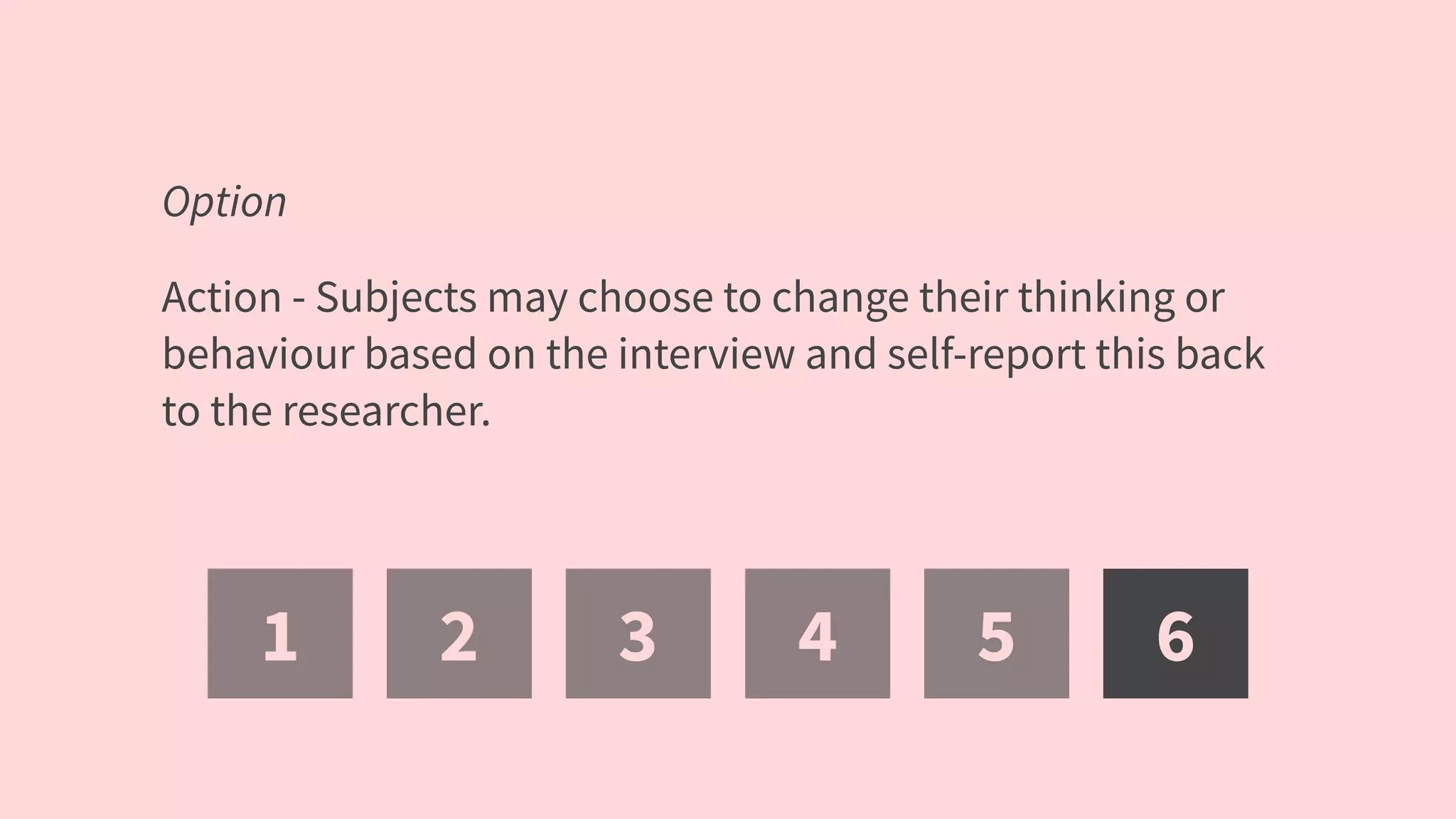 1 2 3 4 5 6
Option
Action - Subjects may choose to change their thinking or
behaviour based on the interview and self-report this back
to the researcher.
 
