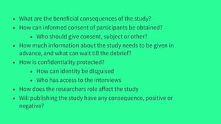 • What are the beneficial consequences of the study?
• How can informed consent of participants be obtained?
• Who should give consent, subject or other?
• How much information about the study needs to be given in
advance, and what can wait till the debrief?
• How is confidentiality protected?
• How can identity be disguised
• Who has access to the interviews
• How does the researchers role aﬀect the study
• Will publishing the study have any consequence, positive or
negative?
 