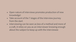 • Open nature of interviews promotes production of new
knowledge!
• Take account of the 7 stages of the interview journey
from the start
• Interviewing can be seen as less of a method and more of
a craft, it relies on you as an interviewer knowing enough
about the subject to keep up with the interviewee
 