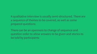 A qualitative interview is usually semi-structured. There are
a sequence of themes to be covered, as well as some
prepared questions.
There can be an openness to change of sequence and
question order to allow answers to be given and stories to
be told by participants
 