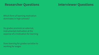 Researcher Questions Interviewer Questions
Which form of learning motivation
dominates in high schools?
Do grades promote an external,
instrumental motivation at the
expense of a motivation for learning
Does learning for grades socialise to
working for wages
 