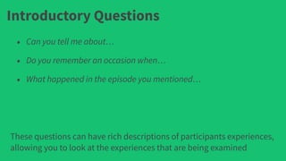 Introductory Questions
• Can you tell me about…
• Do you remember an occasion when…
• What happened in the episode you mentioned…
These questions can have rich descriptions of participants experiences,
allowing you to look at the experiences that are being examined
 