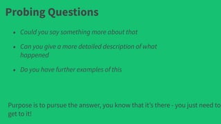 Probing Questions
• Could you say something more about that
• Can you give a more detailed description of what
happened
• Do you have further examples of this
Purpose is to pursue the answer, you know that it’s there - you just need to
get to it!
 