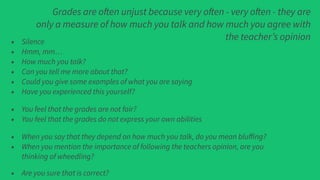 Grades are often unjust because very often - very often - they are
only a measure of how much you talk and how much you agree with
the teacher’s opinion• Silence
• Hmm, mm…
• How much you talk?
• Can you tell me more about that?
• Could you give some examples of what you are saying
• Have you experienced this yourself?
• You feel that the grades are not fair?
• You feel that the grades do not express your own abilities
• When you say that they depend on how much you talk, do you mean bluﬀing?
• When you mention the importance of following the teachers opinion, are you
thinking of wheedling?
• Are you sure that is correct?
 