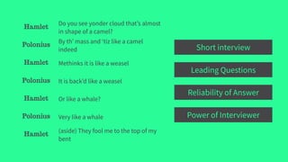 Hamlet
Do you see yonder cloud that’s almost
in shape of a camel?
Polonius
By th’ mass and ‘tiz like a camel
indeed
Hamlet Methinks it is like a weasel
Polonius It is back’d like a weasel
Hamlet Or like a whale?
Polonius Very like a whale
Hamlet
(aside) They fool me to the top of my
bent
Short interview
Leading Questions
Reliability of Answer
Power of Interviewer
 