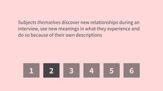 1 2 3 4 5 6
Subjects themselves discover new relationships during an
interview, see new meanings in what they experience and
do so because of their own descriptions
 