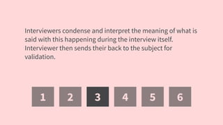 1 2 3 4 5 6
Interviewers condense and interpret the meaning of what is
said with this happening during the interview itself.
Interviewer then sends their back to the subject for
validation.
 